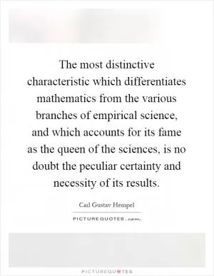The most distinctive characteristic which differentiates mathematics from the various branches of empirical science, and which accounts for its fame as the queen of the sciences, is no doubt the peculiar certainty and necessity of its results Picture Quote #1