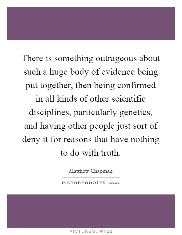 There is something outrageous about such a huge body of evidence being put together, then being confirmed in all kinds of other scientific disciplines, particularly genetics, and having other people just sort of deny it for reasons that have nothing to do with truth Picture Quote #1