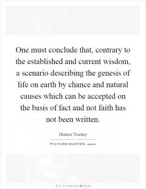 One must conclude that, contrary to the established and current wisdom, a scenario describing the genesis of life on earth by chance and natural causes which can be accepted on the basis of fact and not faith has not been written Picture Quote #1