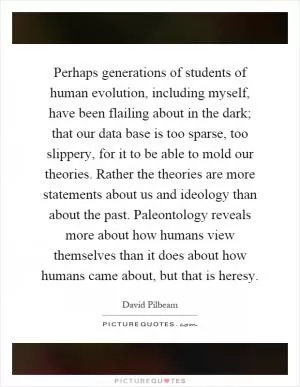 Perhaps generations of students of human evolution, including myself, have been flailing about in the dark; that our data base is too sparse, too slippery, for it to be able to mold our theories. Rather the theories are more statements about us and ideology than about the past. Paleontology reveals more about how humans view themselves than it does about how humans came about, but that is heresy Picture Quote #1