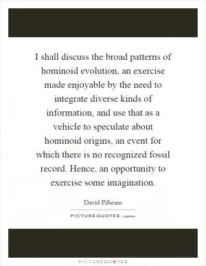 I shall discuss the broad patterns of hominoid evolution, an exercise made enjoyable by the need to integrate diverse kinds of information, and use that as a vehicle to speculate about hominoid origins, an event for which there is no recognized fossil record. Hence, an opportunity to exercise some imagination Picture Quote #1