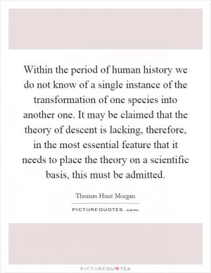 Within the period of human history we do not know of a single instance of the transformation of one species into another one. It may be claimed that the theory of descent is lacking, therefore, in the most essential feature that it needs to place the theory on a scientific basis, this must be admitted Picture Quote #1