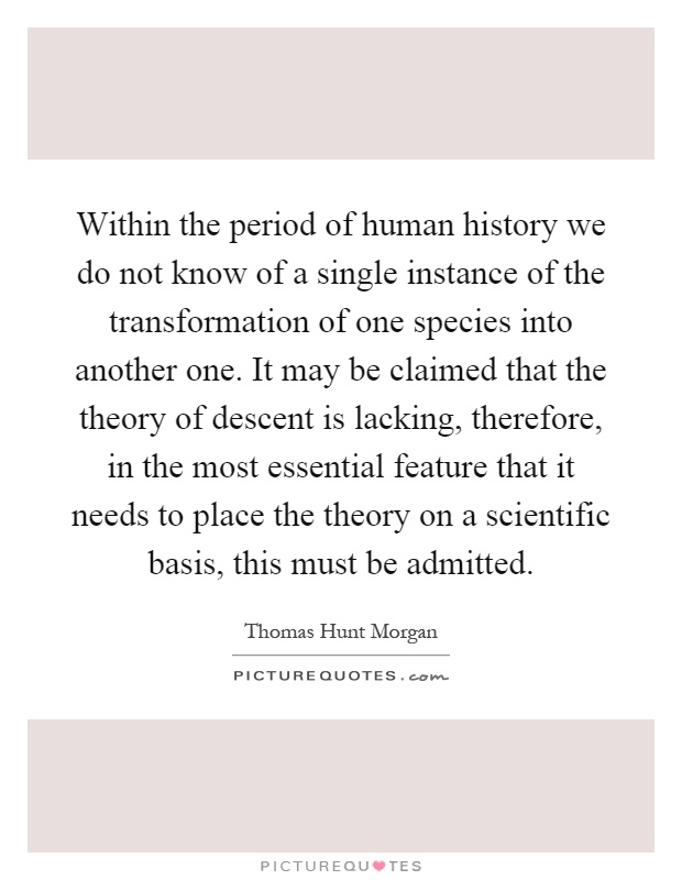 Within the period of human history we do not know of a single instance of the transformation of one species into another one. It may be claimed that the theory of descent is lacking, therefore, in the most essential feature that it needs to place the theory on a scientific basis, this must be admitted Picture Quote #1