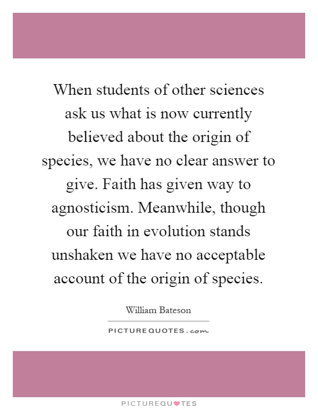 When students of other sciences ask us what is now currently believed about the origin of species, we have no clear answer to give. Faith has given way to agnosticism. Meanwhile, though our faith in evolution stands unshaken we have no acceptable account of the origin of species Picture Quote #1