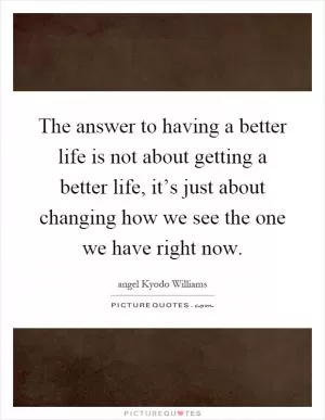 The answer to having a better life is not about getting a better life, it’s just about changing how we see the one we have right now Picture Quote #1