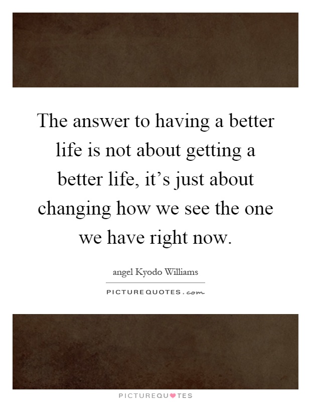 The answer to having a better life is not about getting a better life, it's just about changing how we see the one we have right now Picture Quote #1