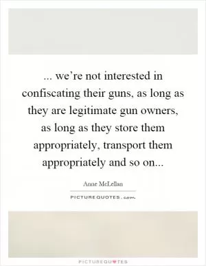... we’re not interested in confiscating their guns, as long as they are legitimate gun owners, as long as they store them appropriately, transport them appropriately and so on Picture Quote #1