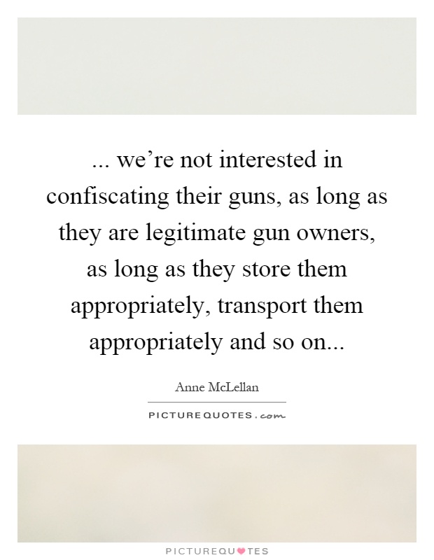 ... we're not interested in confiscating their guns, as long as they are legitimate gun owners, as long as they store them appropriately, transport them appropriately and so on Picture Quote #1