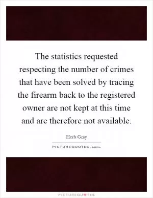 The statistics requested respecting the number of crimes that have been solved by tracing the firearm back to the registered owner are not kept at this time and are therefore not available Picture Quote #1