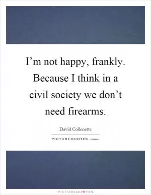 I’m not happy, frankly. Because I think in a civil society we don’t need firearms Picture Quote #1