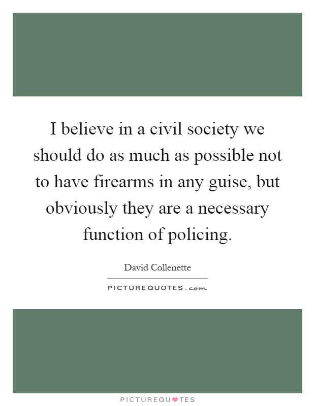 I believe in a civil society we should do as much as possible not to have firearms in any guise, but obviously they are a necessary function of policing Picture Quote #1