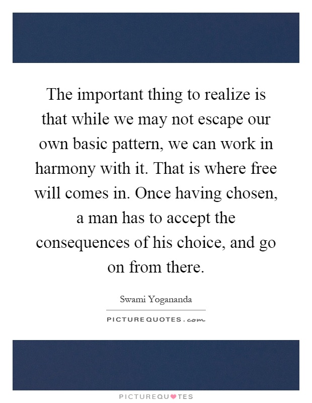 The important thing to realize is that while we may not escape our own basic pattern, we can work in harmony with it. That is where free will comes in. Once having chosen, a man has to accept the consequences of his choice, and go on from there Picture Quote #1