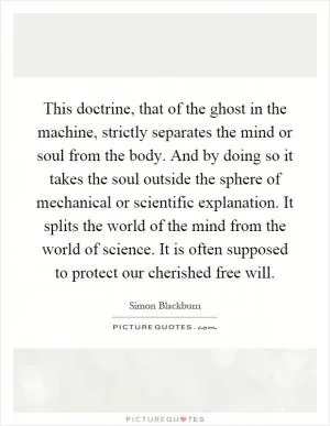 This doctrine, that of the ghost in the machine, strictly separates the mind or soul from the body. And by doing so it takes the soul outside the sphere of mechanical or scientific explanation. It splits the world of the mind from the world of science. It is often supposed to protect our cherished free will Picture Quote #1