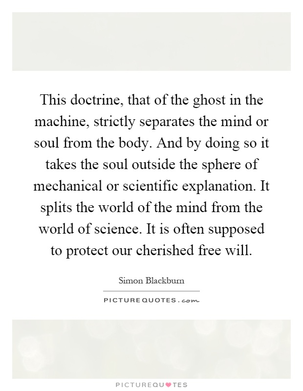 This doctrine, that of the ghost in the machine, strictly separates the mind or soul from the body. And by doing so it takes the soul outside the sphere of mechanical or scientific explanation. It splits the world of the mind from the world of science. It is often supposed to protect our cherished free will Picture Quote #1