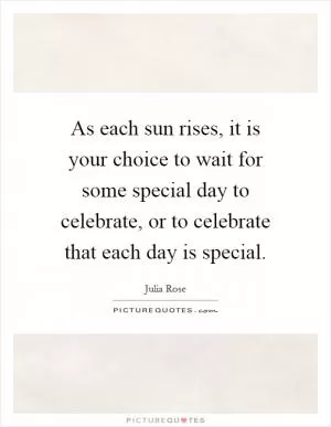 As each sun rises, it is your choice to wait for some special day to celebrate, or to celebrate that each day is special Picture Quote #1