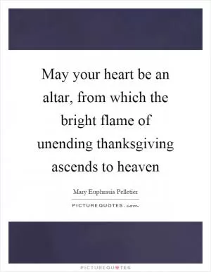 May your heart be an altar, from which the bright flame of unending thanksgiving ascends to heaven Picture Quote #1
