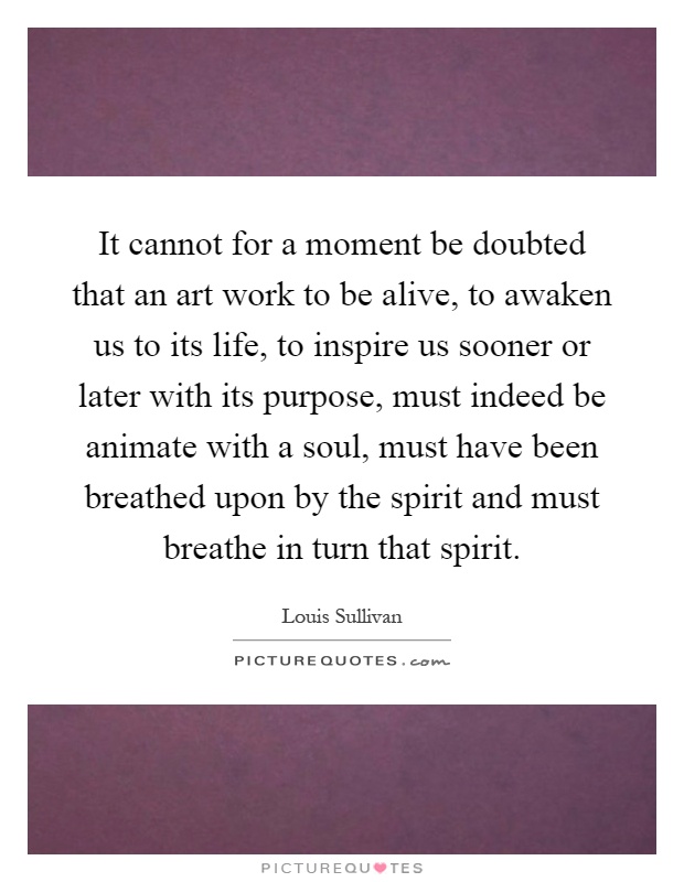 It cannot for a moment be doubted that an art work to be alive, to awaken us to its life, to inspire us sooner or later with its purpose, must indeed be animate with a soul, must have been breathed upon by the spirit and must breathe in turn that spirit Picture Quote #1