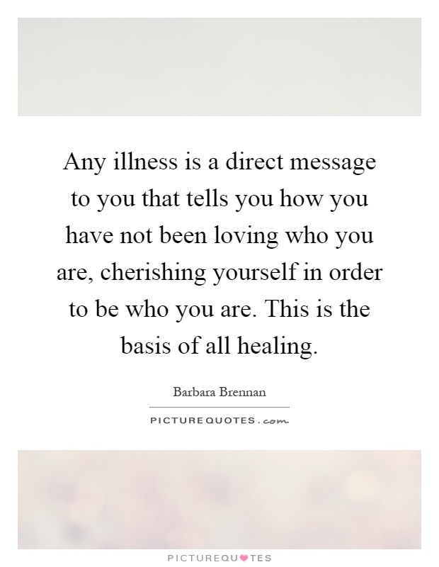 Any illness is a direct message to you that tells you how you have not been loving who you are, cherishing yourself in order to be who you are. This is the basis of all healing Picture Quote #1