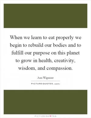 When we learn to eat properly we begin to rebuild our bodies and to fulfill our purpose on this planet to grow in health, creativity, wisdom, and compassion Picture Quote #1