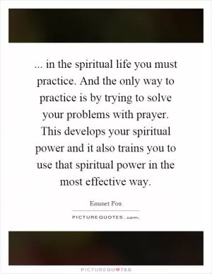 ... in the spiritual life you must practice. And the only way to practice is by trying to solve your problems with prayer. This develops your spiritual power and it also trains you to use that spiritual power in the most effective way Picture Quote #1