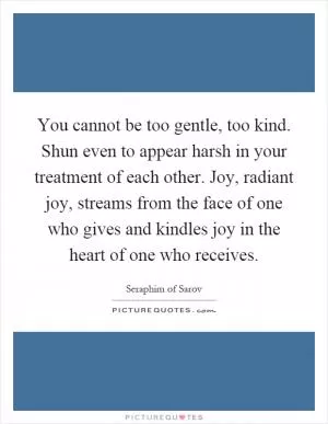 You cannot be too gentle, too kind. Shun even to appear harsh in your treatment of each other. Joy, radiant joy, streams from the face of one who gives and kindles joy in the heart of one who receives Picture Quote #1