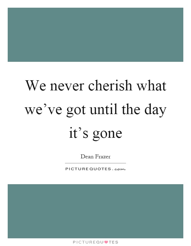 We never cherish what we've got until the day it's gone Picture Quote #1