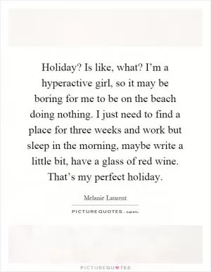 Holiday? Is like, what? I’m a hyperactive girl, so it may be boring for me to be on the beach doing nothing. I just need to find a place for three weeks and work but sleep in the morning, maybe write a little bit, have a glass of red wine. That’s my perfect holiday Picture Quote #1