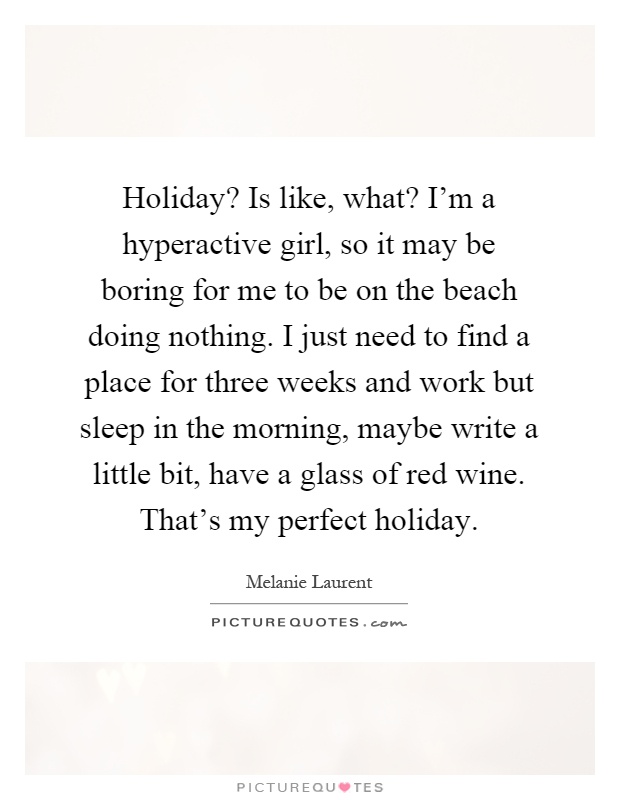 Holiday? Is like, what? I'm a hyperactive girl, so it may be boring for me to be on the beach doing nothing. I just need to find a place for three weeks and work but sleep in the morning, maybe write a little bit, have a glass of red wine. That's my perfect holiday Picture Quote #1