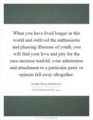 When you have lived longer in this world and outlived the enthusiastic and pleasing illusions of youth, you will find your love and pity for the race increase tenfold, your admiration and attachment to a particular party or opinion fall away altogether Picture Quote #1