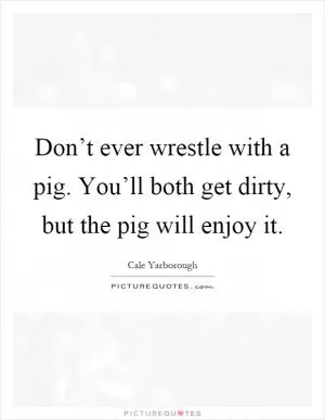 Don’t ever wrestle with a pig. You’ll both get dirty, but the pig will enjoy it Picture Quote #1