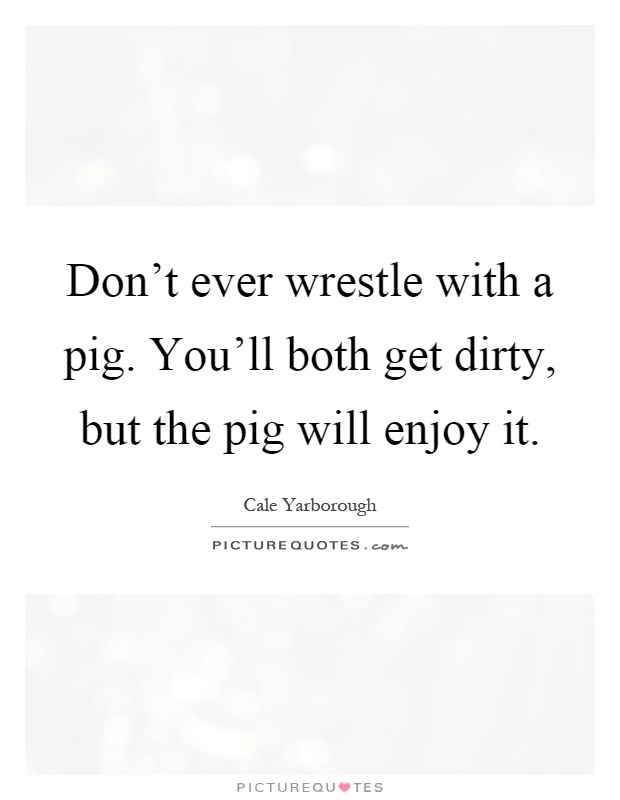 Don't ever wrestle with a pig. You'll both get dirty, but the pig will enjoy it Picture Quote #1