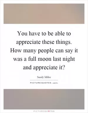 You have to be able to appreciate these things. How many people can say it was a full moon last night and appreciate it? Picture Quote #1