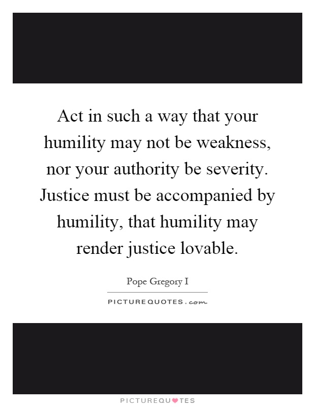 Act in such a way that your humility may not be weakness, nor your authority be severity. Justice must be accompanied by humility, that humility may render justice lovable Picture Quote #1