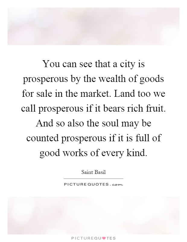 You can see that a city is prosperous by the wealth of goods for sale in the market. Land too we call prosperous if it bears rich fruit. And so also the soul may be counted prosperous if it is full of good works of every kind Picture Quote #1