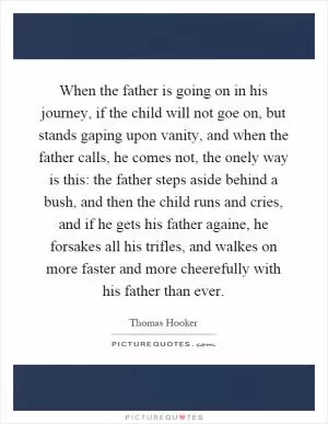 When the father is going on in his journey, if the child will not goe on, but stands gaping upon vanity, and when the father calls, he comes not, the onely way is this: the father steps aside behind a bush, and then the child runs and cries, and if he gets his father againe, he forsakes all his trifles, and walkes on more faster and more cheerefully with his father than ever Picture Quote #1