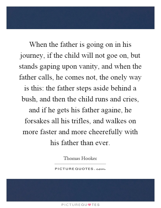 When the father is going on in his journey, if the child will not goe on, but stands gaping upon vanity, and when the father calls, he comes not, the onely way is this: the father steps aside behind a bush, and then the child runs and cries, and if he gets his father againe, he forsakes all his trifles, and walkes on more faster and more cheerefully with his father than ever Picture Quote #1