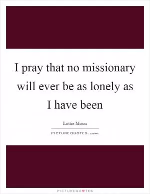 I pray that no missionary will ever be as lonely as I have been Picture Quote #1