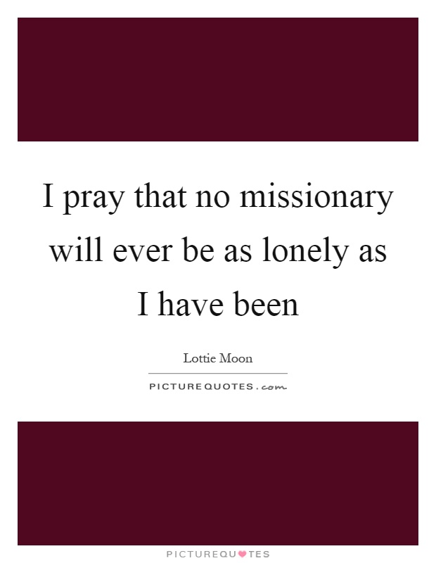 I pray that no missionary will ever be as lonely as I have been Picture Quote #1