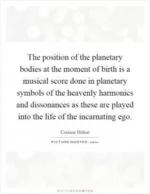 The position of the planetary bodies at the moment of birth is a musical score done in planetary symbols of the heavenly harmonics and dissonances as these are played into the life of the incarnating ego Picture Quote #1