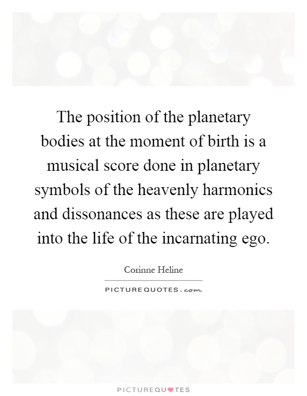 The position of the planetary bodies at the moment of birth is a musical score done in planetary symbols of the heavenly harmonics and dissonances as these are played into the life of the incarnating ego Picture Quote #1