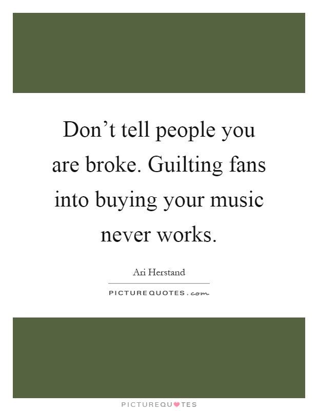 Don't tell people you are broke. Guilting fans into buying your music never works Picture Quote #1