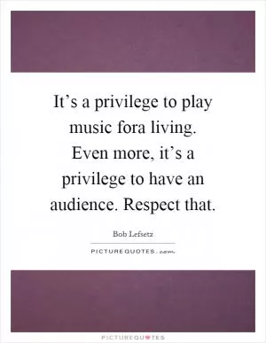 It’s a privilege to play music fora living. Even more, it’s a privilege to have an audience. Respect that Picture Quote #1