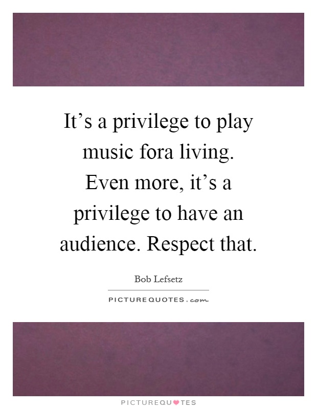 It's a privilege to play music fora living. Even more, it's a privilege to have an audience. Respect that Picture Quote #1