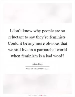 I don’t know why people are so reluctant to say they’re feminists. Could it be any more obvious that we still live in a patriarchal world when feminism is a bad word? Picture Quote #1
