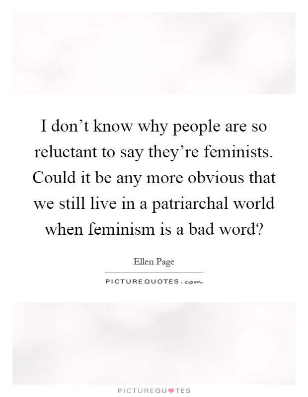 I don't know why people are so reluctant to say they're feminists. Could it be any more obvious that we still live in a patriarchal world when feminism is a bad word? Picture Quote #1