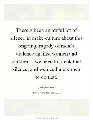 There’s been an awful lot of silence in make culture about this ongoing tragedy of men’s violence against women and children... we need to break that silence, and we need more men to do that Picture Quote #1