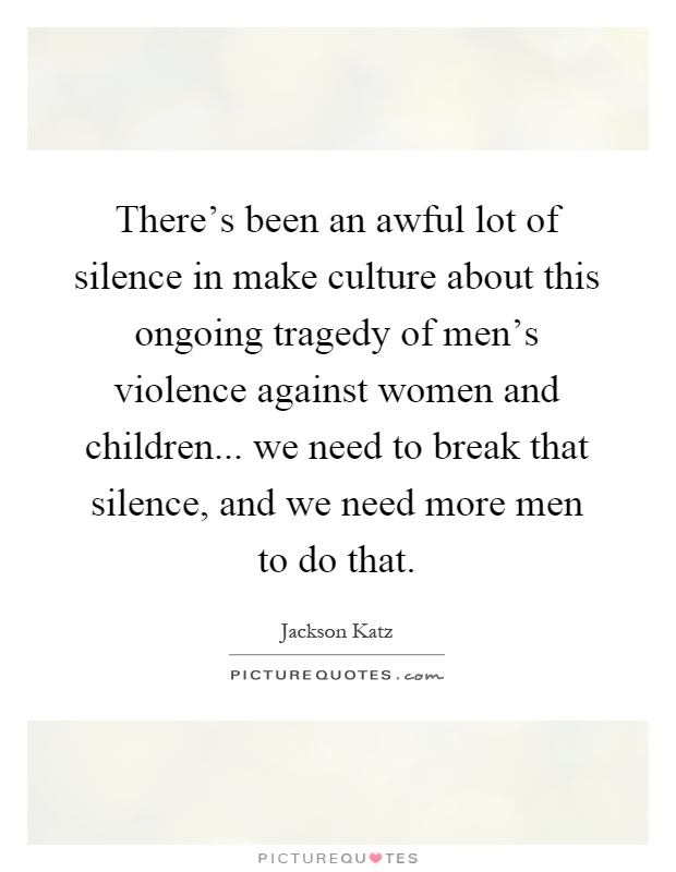 There's been an awful lot of silence in make culture about this ongoing tragedy of men's violence against women and children... we need to break that silence, and we need more men to do that Picture Quote #1