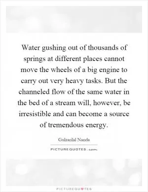Water gushing out of thousands of springs at different places cannot move the wheels of a big engine to carry out very heavy tasks. But the channeled flow of the same water in the bed of a stream will, however, be irresistible and can become a source of tremendous energy Picture Quote #1