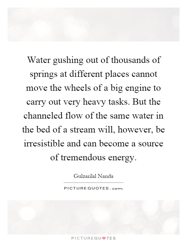 Water gushing out of thousands of springs at different places cannot move the wheels of a big engine to carry out very heavy tasks. But the channeled flow of the same water in the bed of a stream will, however, be irresistible and can become a source of tremendous energy Picture Quote #1
