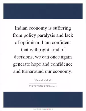 Indian economy is suffering from policy paralysis and lack of optimism. I am confident that with right kind of decisions, we can once again generate hope and confidence and turnaround our economy Picture Quote #1